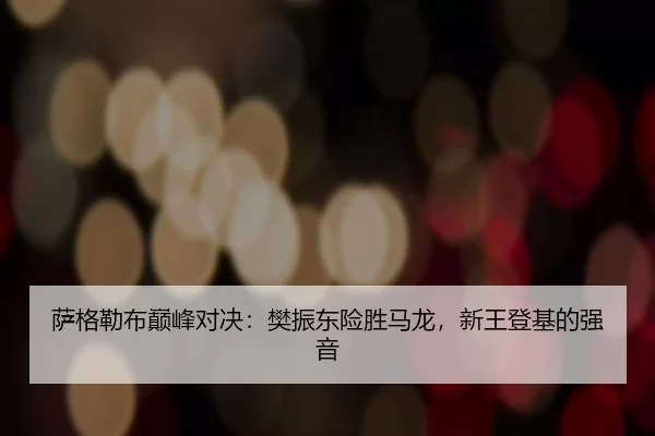 萨格勒布巅峰对决：樊振东险胜马龙，新王登基的强音