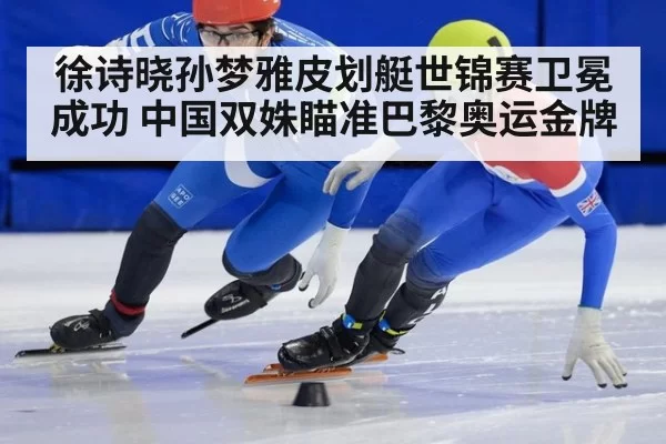 徐诗晓孙梦雅皮划艇世锦赛卫冕成功 中国双姝瞄准巴黎奥运金牌