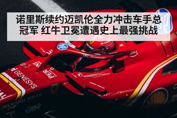 诺里斯续约迈凯伦全力冲击车手总冠军 红牛卫冕遭遇史上最强挑战